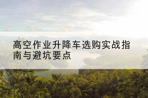 贵州升降车怎么选-高空作业升降车选购实战指南与避坑要点