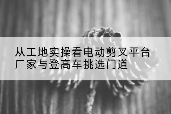 贵州电动剪叉升降平台厂家-从工地实操看电动剪叉平台厂家与登高车挑选门道