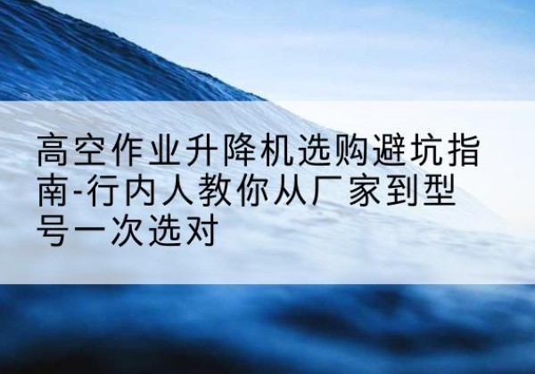 贵州升降平台厂家-高空作业升降机选购避坑指南-行内人教你从厂家到型号一次选对