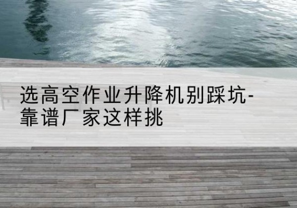 贵州剪叉式升降机厂家-选高空作业升降机别踩坑-靠谱厂家这样挑