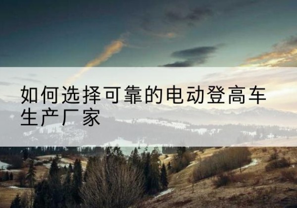 贵州电动登高车厂家-如何选择可靠的电动登高车生产厂家