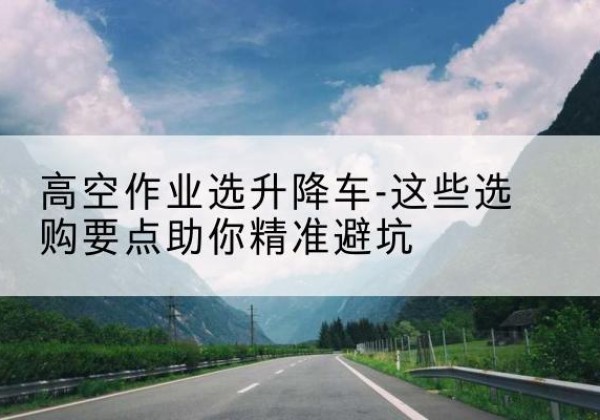 贵州升降车厂家-高空作业选升降车-这些选购要点助你*避坑