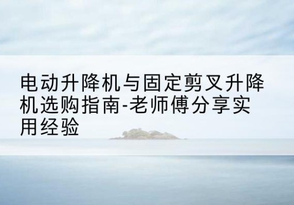 贵州电动升降机怎么选-电动升降机与固定剪叉升降机选购指南-老师傅分享实用经验
