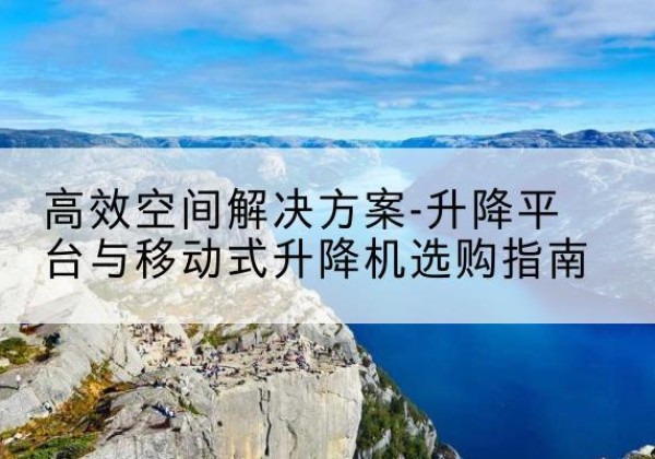 贵州升降平台厂家-*空间解决方案-升降平台与移动式升降机选购指南