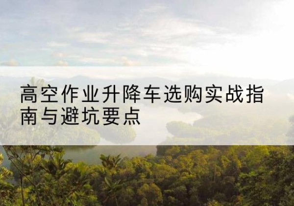 贵州升降车怎么选-高空作业升降车选购实战指南与避坑要点