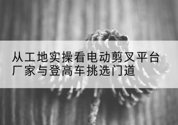 贵州电动剪叉升降平台厂家-从工地实操看电动剪叉平台厂家与登高车挑选门道