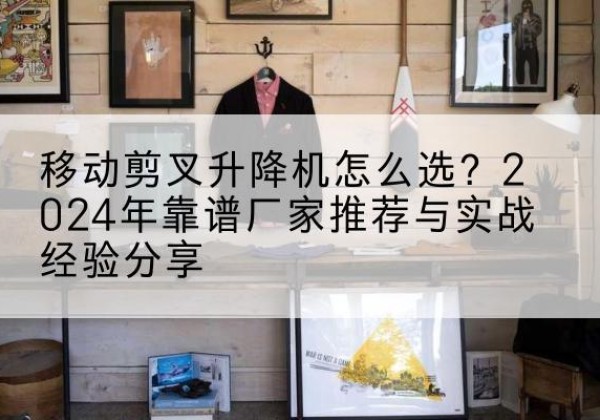 贵州升降平台厂家推荐-移动剪叉升降机怎么选？2024年靠谱厂家推荐与实战经验分享