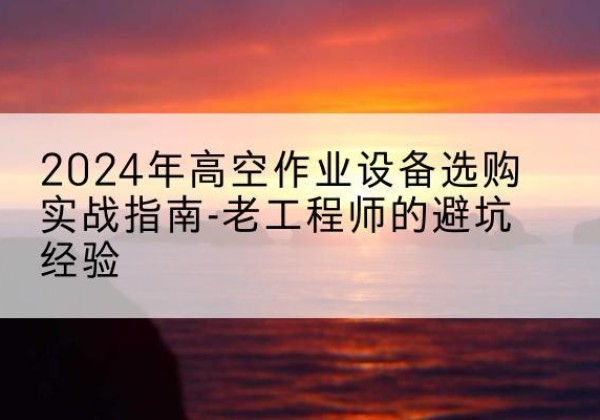 贵州高空作业升降机厂家推荐-2024年高空作业设备选购实战指南-老工程师的避坑经验
