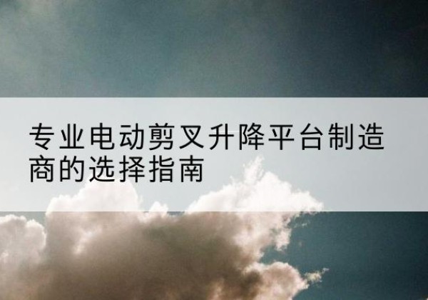 贵州电动剪叉升降平台厂家-专业电动剪叉升降平台制造商的选择指南